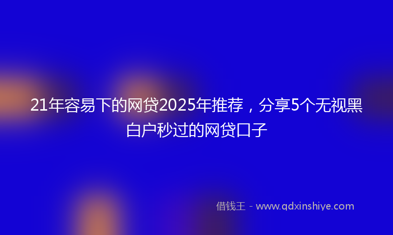 21年容易下的网贷2025年推荐，分享5个无视黑白户秒过的网贷口子