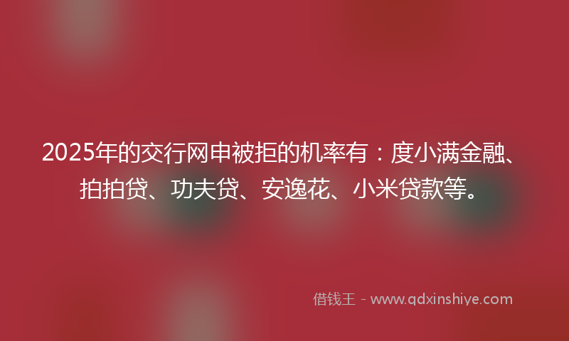 2025年的交行网申被拒的机率有：度小满金融、拍拍贷、功夫贷、安逸花、小米贷款等。