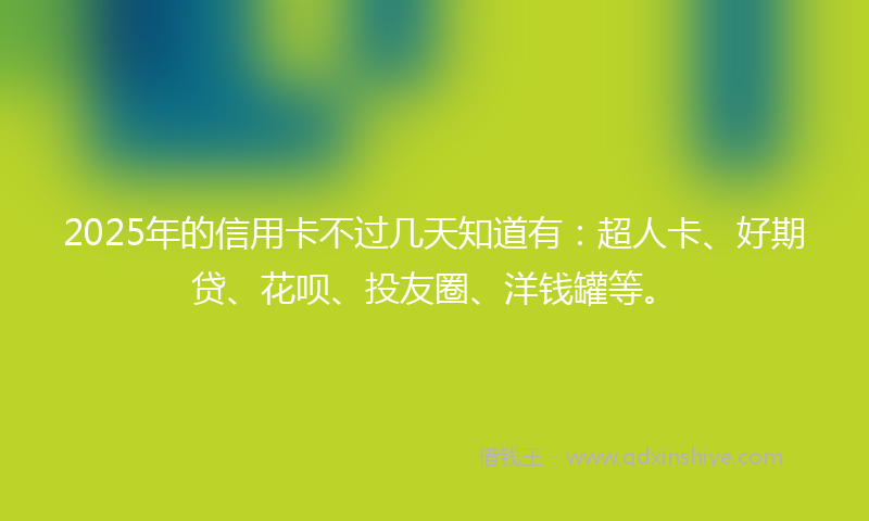 2025年的信用卡不过几天知道有：超人卡、好期贷、花呗、投友圈、洋钱罐等。