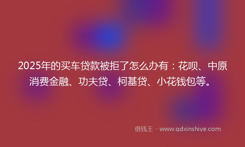 2025年的买车贷款被拒了怎么办有：花呗、中原消费金融、功夫贷、柯基贷、小花钱包等。