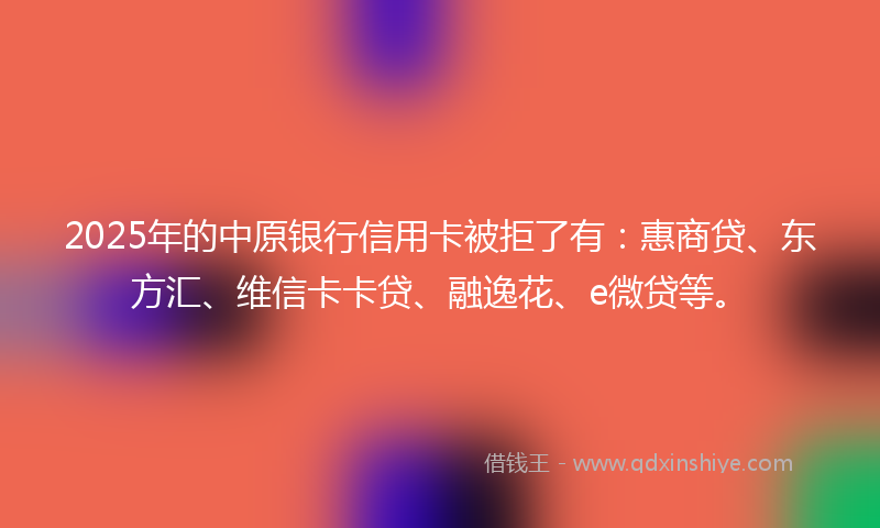 2025年的中原银行信用卡被拒了有：惠商贷、东方汇、维信卡卡贷、融逸花、e微贷等。