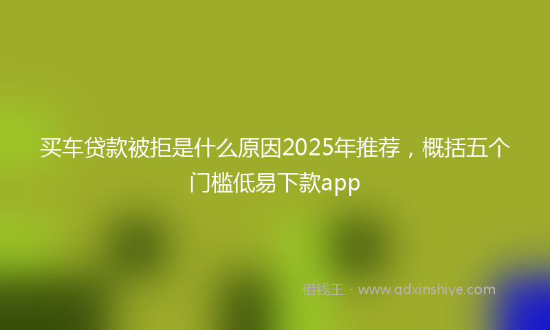 买车贷款被拒是什么原因2025年推荐，概括五个门槛低易下款app