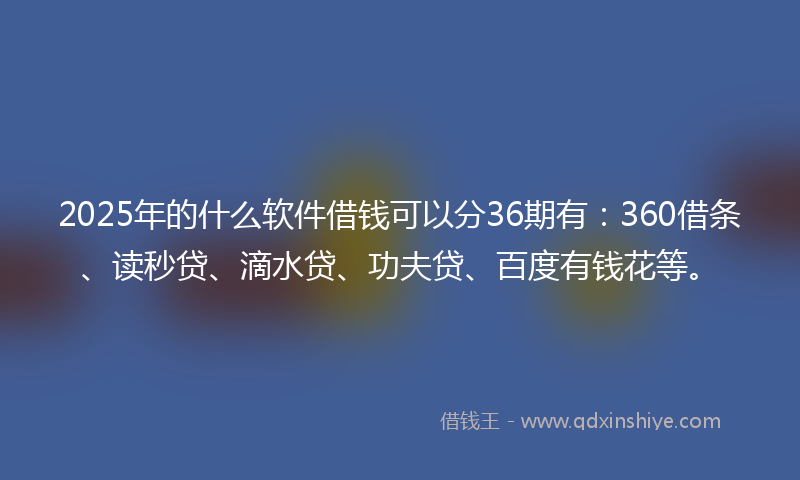 2025年的什么软件借钱可以分36期有：360借条、读秒贷、滴水贷、功夫贷、百度有钱花等。