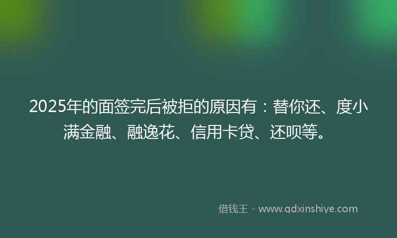 2025年的面签完后被拒的原因有：替你还、度小满金融、融逸花、信用卡贷、还呗等。