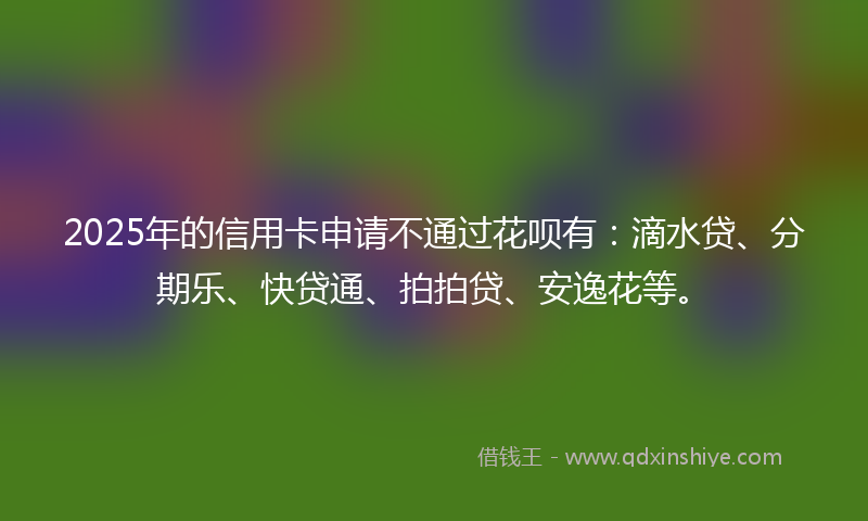 2025年的信用卡申请不通过花呗有:滴水贷、分期乐、快贷通、拍拍贷、安逸花等。