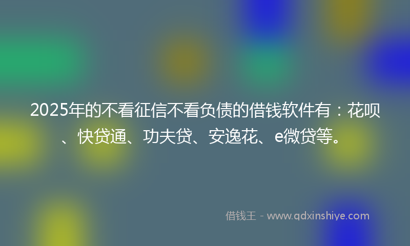 2025年的不看征信不看负债的借钱软件有：花呗、快贷通、功夫贷、安逸花、e微贷等。