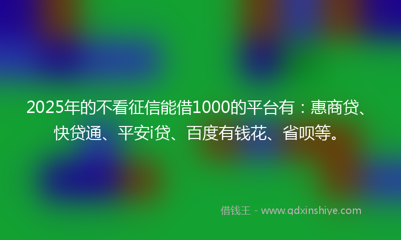 2025年的不看征信能借1000的平台有：惠商贷、快贷通、平安i贷、百度有钱花、省呗等。