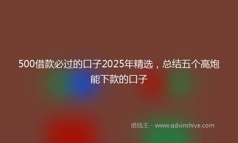 500借款必过的口子2025年精选，总结五个高炮能下款的口子