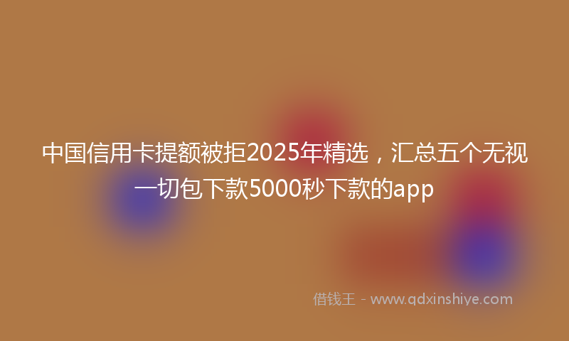 中国信用卡提额被拒2025年精选，汇总五个无视一切包下款5000秒下款的app