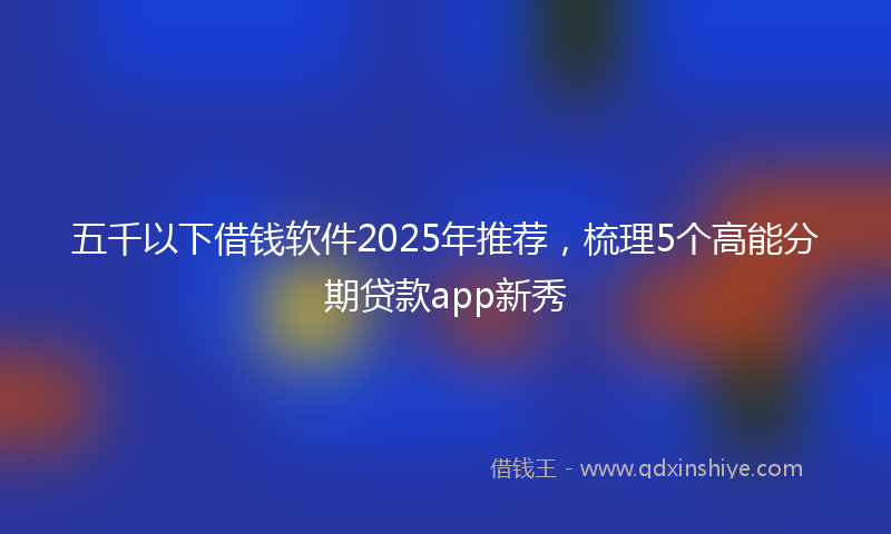 五千以下借钱软件2025年推荐，梳理5个高能分期贷款app新秀