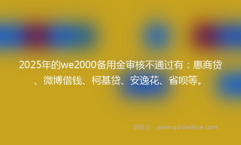 2025年的we2000备用金审核不通过有：惠商贷、微博借钱、柯基贷、安逸花、省呗等。