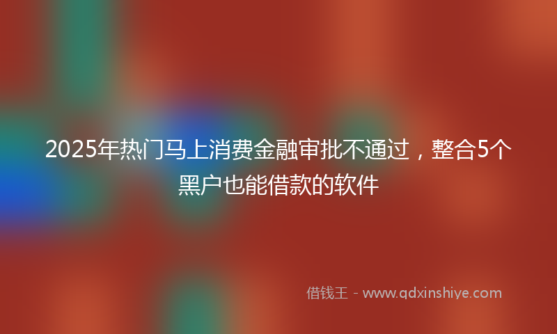 2025年热门马上消费金融审批不通过，整合5个黑户也能借款的软件