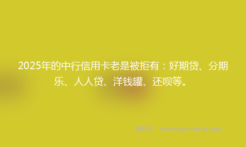 2025年的中行信用卡老是被拒有：好期贷、分期乐、人人贷、洋钱罐、还呗等。