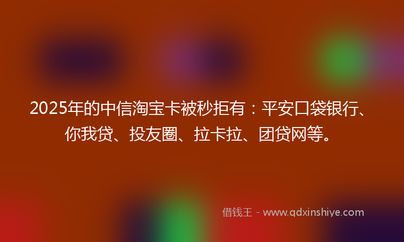 2025年的中信淘宝卡被秒拒有：平安口袋银行、你我贷、投友圈、拉卡拉、团贷网等。