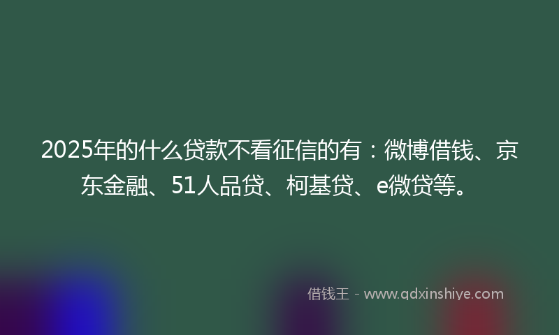 2025年的什么贷款不看征信的有：微博借钱、京东金融、51人品贷、柯基贷、e微贷等。