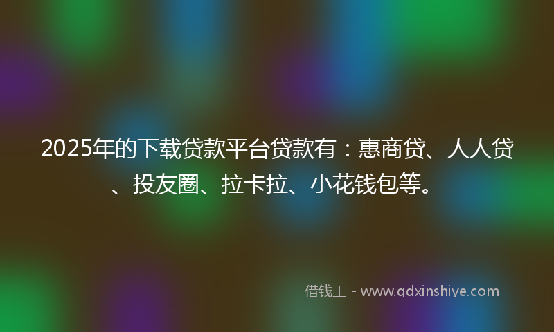 2025年的下载贷款平台贷款有：惠商贷、人人贷、投友圈、拉卡拉、小花钱包等。