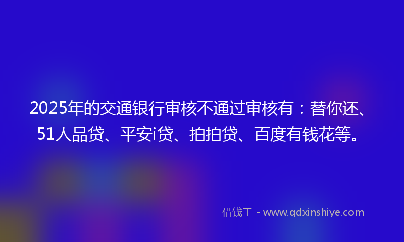 2025年的交通银行审核不通过审核有：替你还、51人品贷、平安i贷、拍拍贷、百度有钱花等。