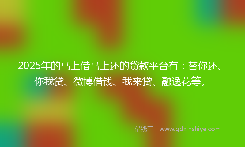 2025年的马上借马上还的贷款平台有：替你还、你我贷、微博借钱、我来贷、融逸花等。