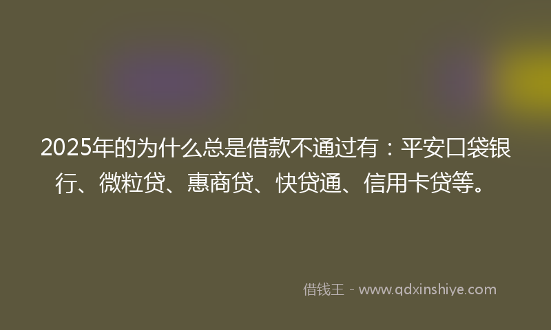 2025年的为什么总是借款不通过有：平安口袋银行、微粒贷、惠商贷、快贷通、信用卡贷等。