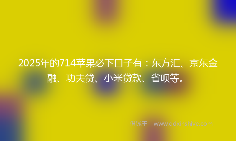 2025年的714苹果必下口子有：东方汇、京东金融、功夫贷、小米贷款、省呗等。