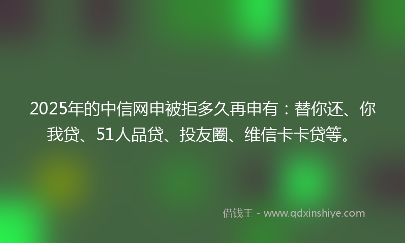 2025年的中信网申被拒多久再申有：替你还、你我贷、51人品贷、投友圈、维信卡卡贷等。