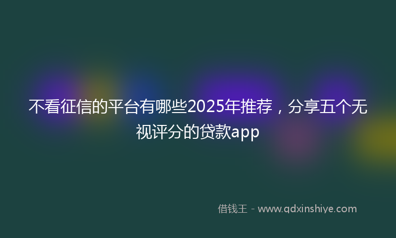 不看征信的平台有哪些2025年推荐，分享五个无视评分的贷款app