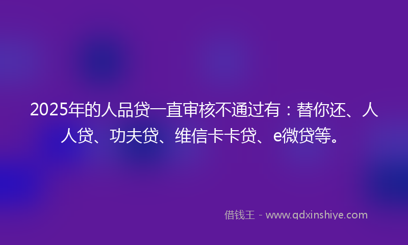 2025年的人品贷一直审核不通过有：替你还、人人贷、功夫贷、维信卡卡贷、e微贷等。
