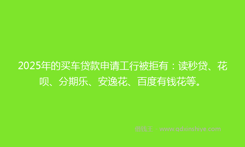 2025年的买车贷款申请工行被拒有：读秒贷、花呗、分期乐、安逸花、百度有钱花等。
