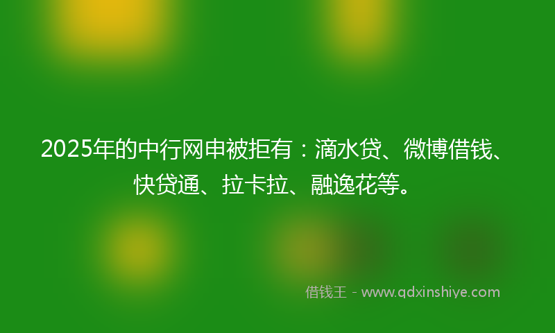 2025年的中行网申被拒有：滴水贷、微博借钱、快贷通、拉卡拉、融逸花等。