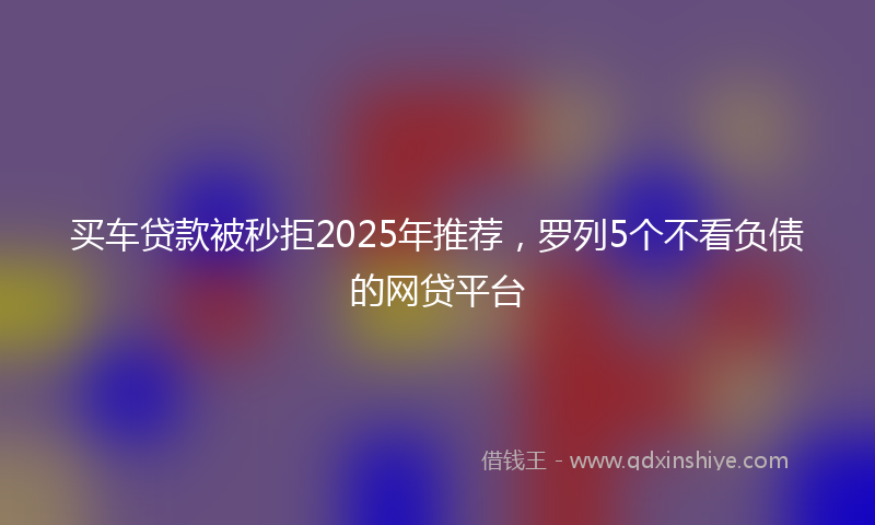 买车贷款被秒拒2025年推荐，罗列5个不看负债的网贷平台