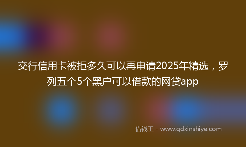 交行信用卡被拒多久可以再申请2025年精选，罗列五个5个黑户可以借款的网贷app