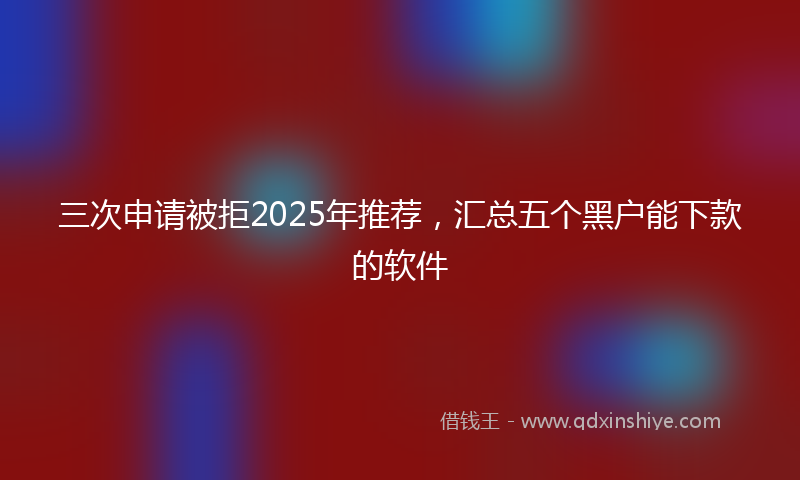 三次申请被拒2025年推荐，汇总五个黑户能下款的软件