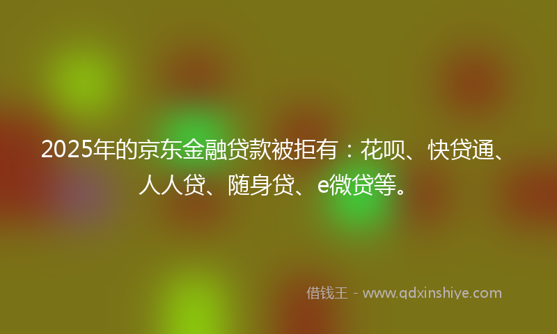 2025年的京东金融贷款被拒有：花呗、快贷通、人人贷、随身贷、e微贷等。