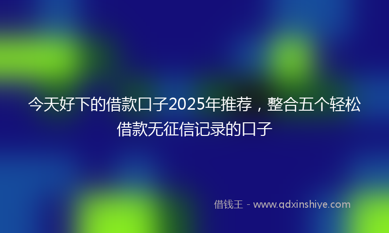 今天好下的借款口子2025年推荐，整合五个轻松借款无征信记录的口子