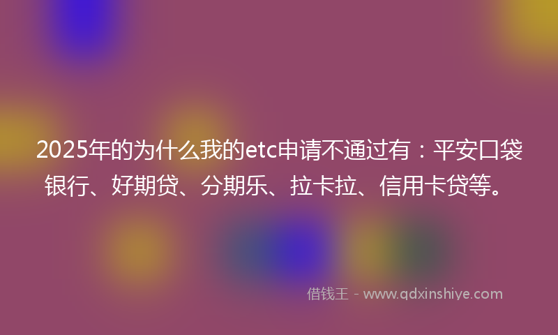 2025年的为什么我的etc申请不通过有：平安口袋银行、好期贷、分期乐、拉卡拉、信用卡贷等。