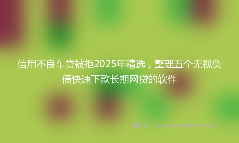 信用不良车贷被拒2025年精选，整理五个无视负债快速下款长期网贷的软件