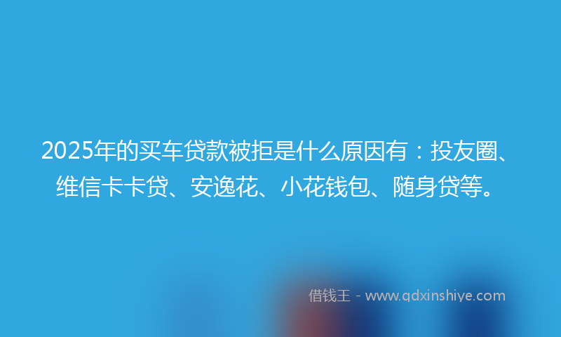 2025年的买车贷款被拒是什么原因有：投友圈、维信卡卡贷、安逸花、小花钱包、随身贷等。