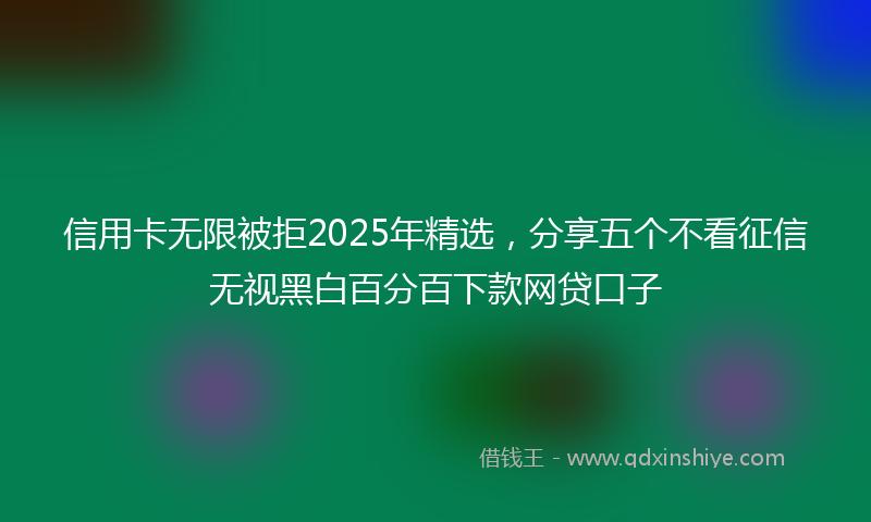 信用卡无限被拒2025年精选，分享五个不看征信无视黑白百分百下款网贷口子
