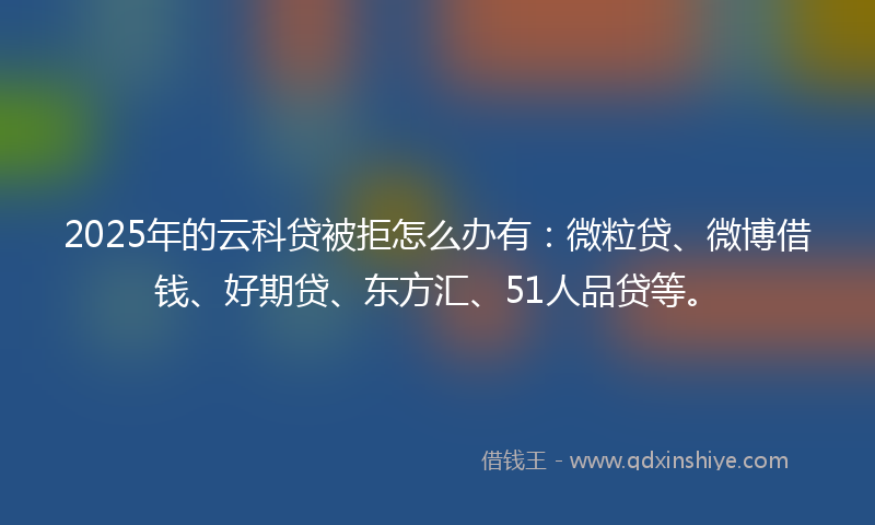 2025年的云科贷被拒怎么办有：微粒贷、微博借钱、好期贷、东方汇、51人品贷等。
