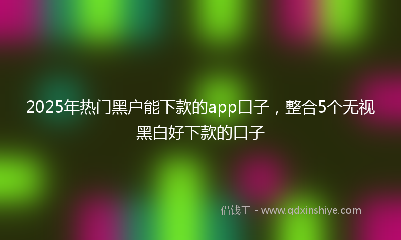 2025年热门黑户能下款的app口子，整合5个无视黑白好下款的口子