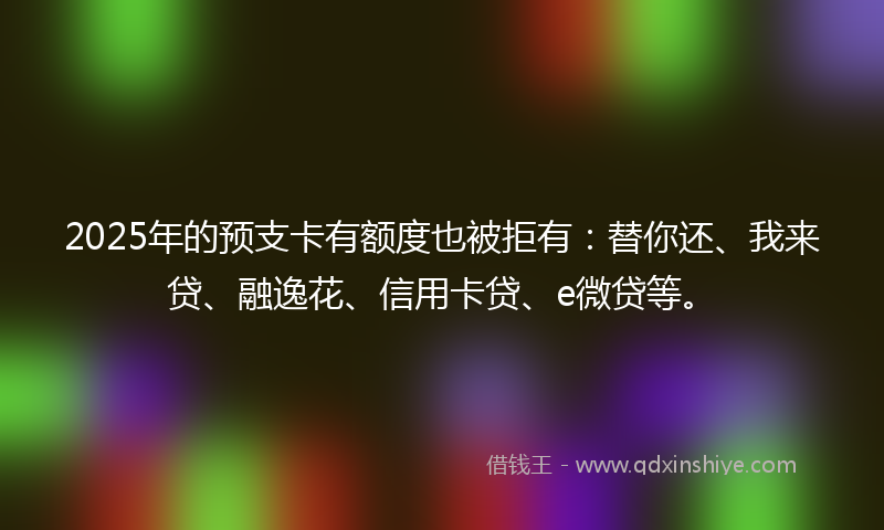 2025年的预支卡有额度也被拒有：替你还、我来贷、融逸花、信用卡贷、e微贷等。