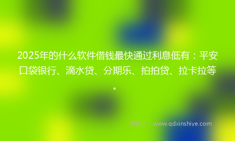 2025年的什么软件借钱最快通过利息低有：平安口袋银行、滴水贷、分期乐、拍拍贷、拉卡拉等。