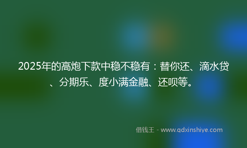 2025年的高炮下款中稳不稳有：替你还、滴水贷、分期乐、度小满金融、还呗等。