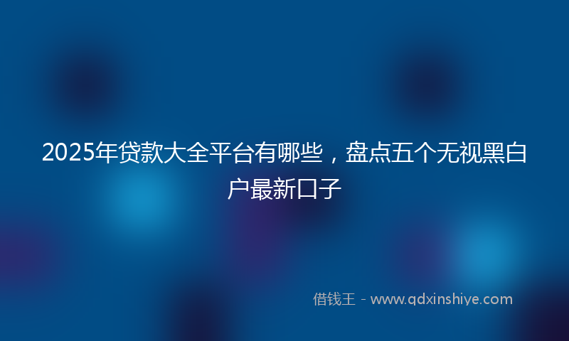 2025年贷款大全平台有哪些，盘点五个无视黑白户最新口子