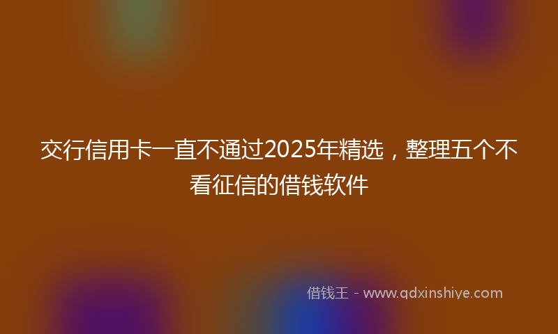 交行信用卡一直不通过2025年精选，整理五个不看征信的借钱软件