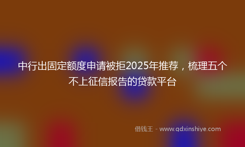 中行出固定额度申请被拒2025年推荐，梳理五个不上征信报告的贷款平台