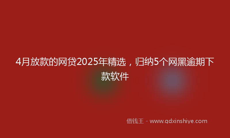 4月放款的网贷2025年精选，归纳5个网黑逾期下款软件