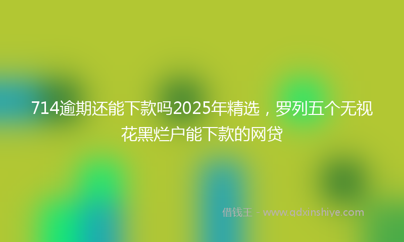 714逾期还能下款吗2025年精选，罗列五个无视花黑烂户能下款的网贷