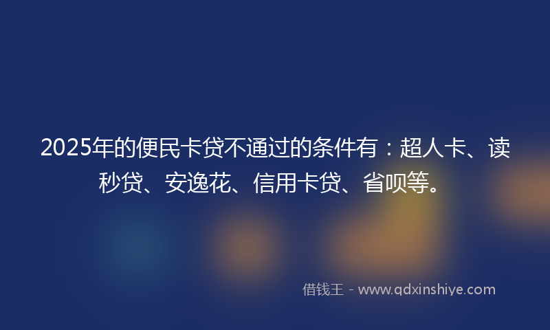 2025年的便民卡贷不通过的条件有：超人卡、读秒贷、安逸花、信用卡贷、省呗等。