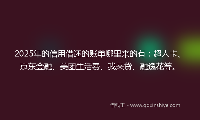 2025年的信用借还的账单哪里来的有：超人卡、京东金融、美团生活费、我来贷、融逸花等。